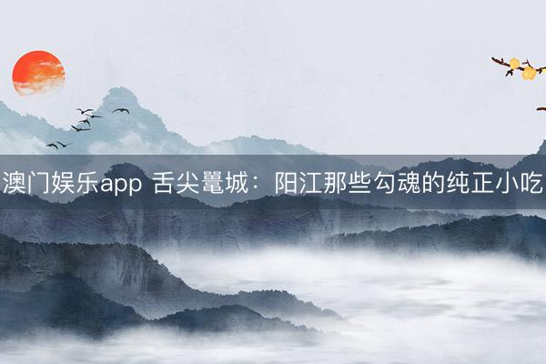 澳门娱乐app 舌尖鼍城:阳江那些勾魂的纯正小吃