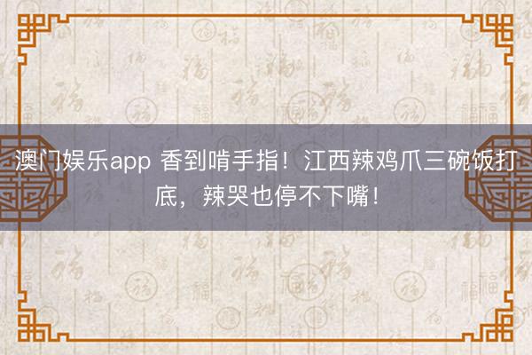 澳门娱乐app 香到啃手指！江西辣鸡爪三碗饭打底，辣哭也停不下嘴！