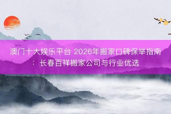 澳门十大娱乐平台 2026年搬家口碑保举指南：长春百祥搬家公司与行业优选