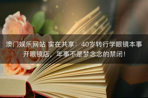 澳门娱乐网站 实在共享：40岁转行学眼镜本事开眼镜店，年事不是梦念念的禁闭！
