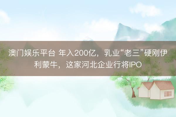 澳门娱乐平台 年入200亿,乳业“老三”硬刚伊利蒙牛,这家河北企业行将IPO
