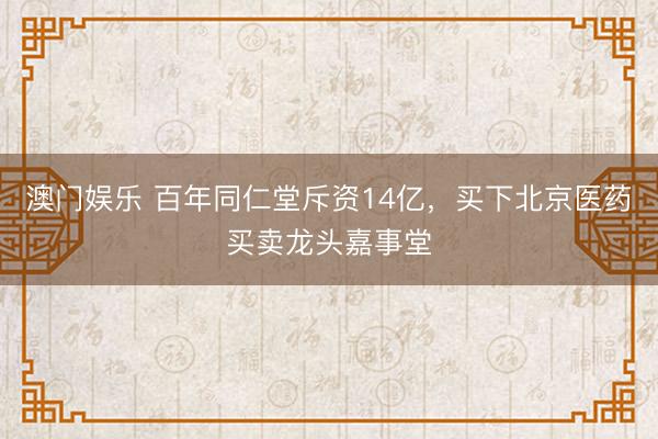 澳门娱乐 百年同仁堂斥资14亿，买下北京医药买卖龙头嘉事堂
