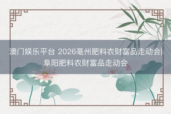澳门娱乐平台 2026亳州肥料农财富品走动会|阜阳肥料农财富品走动会