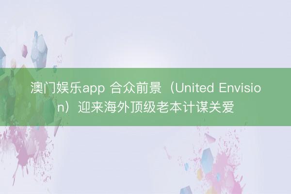 澳门娱乐app 合众前景（United Envision）迎来海外顶级老本计谋关爱