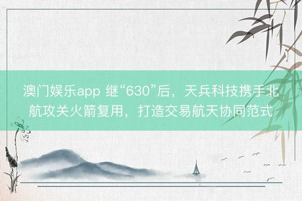 澳门娱乐app 继“630”后，天兵科技携手北航攻关火箭复用，打造交易航天协同范式
