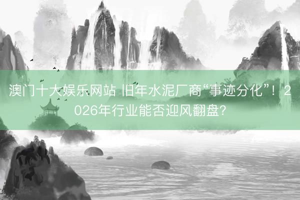 澳门十大娱乐网站 旧年水泥厂商“事迹分化”！2026年行业能否迎风翻盘？