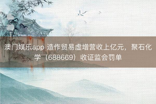 澳门娱乐app 造作贸易虚增营收上亿元，聚石化学（688669）收证监会罚单