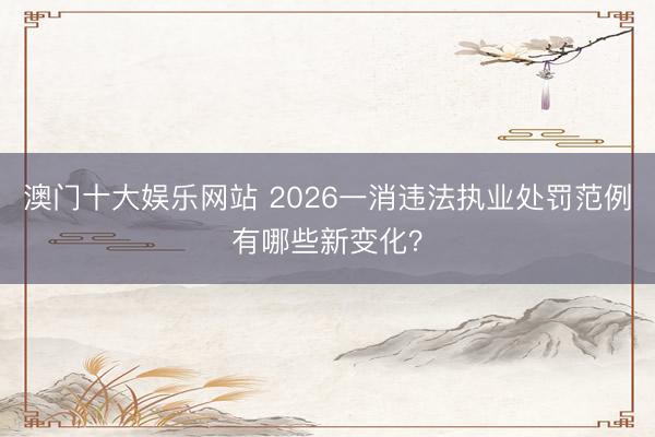 澳门十大娱乐网站 2026一消违法执业处罚范例有哪些新变化?