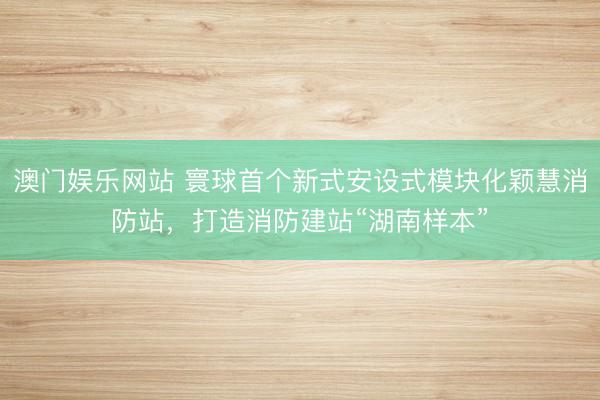 澳门娱乐网站 寰球首个新式安设式模块化颖慧消防站，打造消防建站“湖南样本”