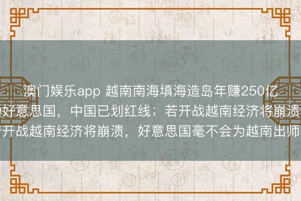 澳门娱乐app 越南南海填海造岛年赚250亿,经济依赖中国安全依赖好意思国,中国已划红线;若开战越南经济将崩溃,好意思国毫不会为越南出师南海