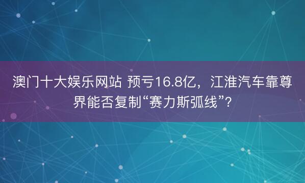 澳门十大娱乐网站 预亏16.8亿，江淮汽车靠尊界能否复制“赛力斯弧线”？