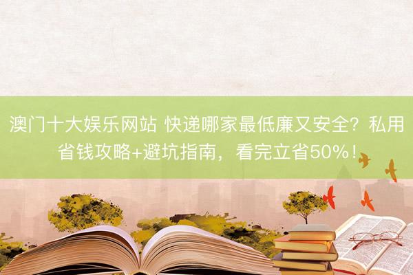 澳门十大娱乐网站 快递哪家最低廉又安全?私用省钱攻略+避坑指南,看完立省50%!