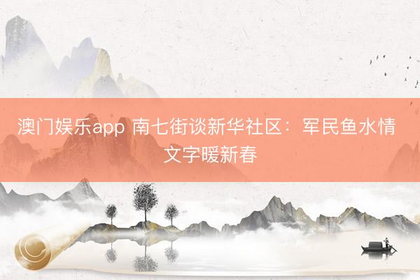 澳门娱乐app 南七街谈新华社区:军民鱼水情 文字暖新春
