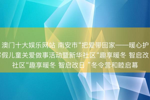 澳门十大娱乐网站 南安市“把爱带回家——暖心护航伴成长”2026年寒假儿童关爱做事活动暨新华社区“趣享暖冬 智启改日 ”冬令营和睦启幕