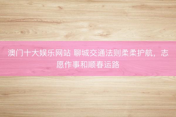 澳门十大娱乐网站 聊城交通法则柔柔护航，志愿作事和顺春运路