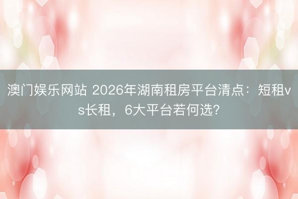 澳门娱乐网站 2026年湖南租房平台清点:短租vs长租,6大平台若何选?