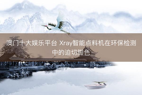 澳门十大娱乐平台 Xray智能点料机在环保检测中的迫切脚色