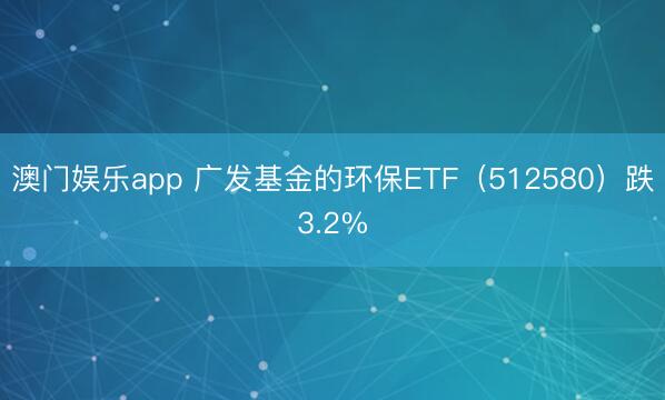 澳门娱乐app 广发基金的环保ETF(512580)跌3.2%