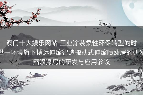 澳门十大娱乐网站 工业涂装柔性环保转型的时期旅途——世一环境旗下博远伸缩智造搬动式伸缩喷漆房的研发与应用参议