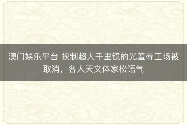 澳门娱乐平台 挟制超大千里镜的光羞辱工场被取消，各人天文体家松语气