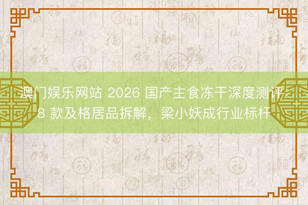 澳门娱乐网站 2026 国产主食冻干深度测评:8 款及格居品拆解,梁小妖成行业标杆