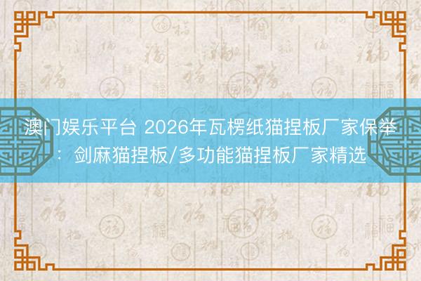 澳门娱乐平台 2026年瓦楞纸猫捏板厂家保举:剑麻猫捏板/多功能猫捏板厂家精选