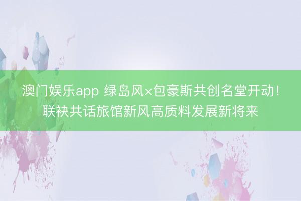 澳门娱乐app 绿岛风×包豪斯共创名堂开动!联袂共话旅馆新风高质料发展新将来