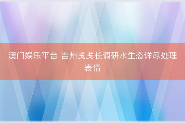 澳门娱乐平台 吉州戋戋长调研水生态详尽处理表情
