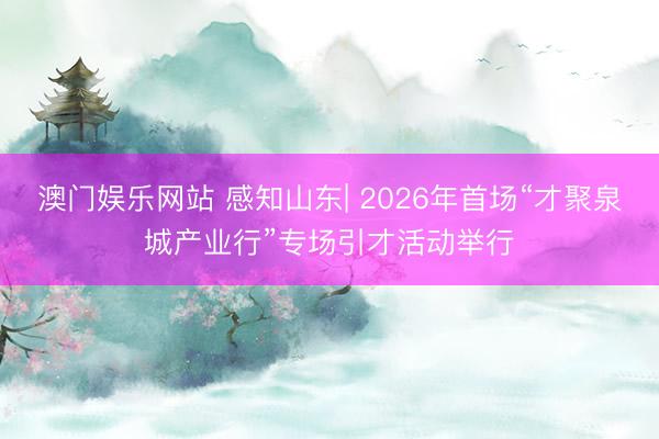 澳门娱乐网站 感知山东| 2026年首场“才聚泉城产业行”专场引才活动举行