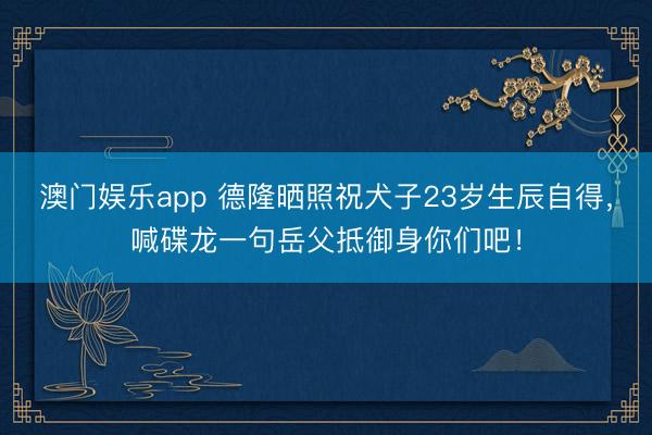 澳门娱乐app 德隆晒照祝犬子23岁生辰自得，喊碟龙一句岳父抵御身你们吧！