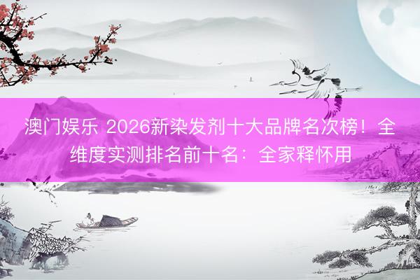 澳门娱乐 2026新染发剂十大品牌名次榜！全维度实测排名前十名：全家释怀用
