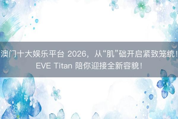 澳门十大娱乐平台 2026，从“肌”础开启紧致笼统！EVE Titan 陪你迎接全新容貌！