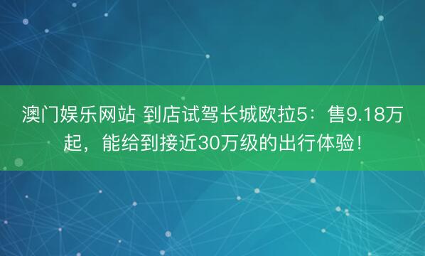 澳门娱乐网站 到店试驾长城欧拉5:售9.18万起,能给到接近30万级的出行体验!
