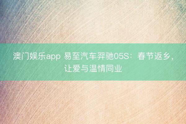 澳门娱乐app 易至汽车羿驰05S：春节返乡，让爱与温情同业
