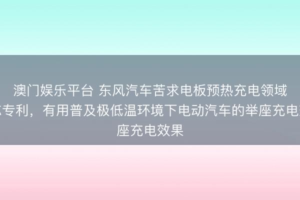 澳门娱乐平台 东风汽车苦求电板预热充电领域神志专利,有用普及极低温环境下电动汽车的举座充电效果