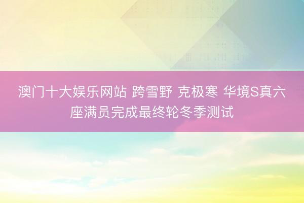 澳门十大娱乐网站 跨雪野 克极寒 华境S真六座满员完成最终轮冬季测试