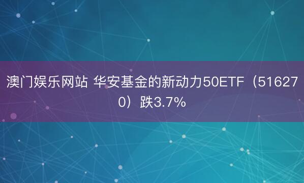 澳门娱乐网站 华安基金的新动力50ETF（516270）跌3.7%