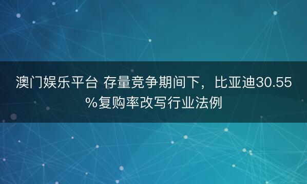 澳门娱乐平台 存量竞争期间下，比亚迪30.55%复购率改写行业法例