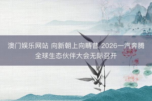 澳门娱乐网站 向新朝上向畴昔 2026一汽奔腾全球生态伙伴大会无际召开