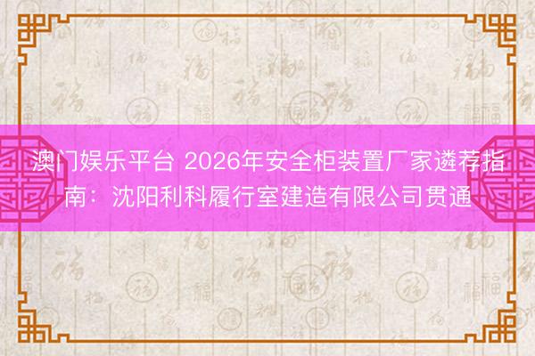 澳门娱乐平台 2026年安全柜装置厂家遴荐指南:沈阳利科履行室建造有限公司贯通