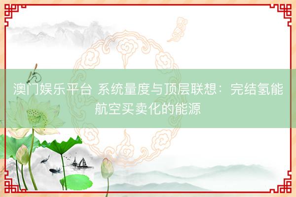 澳门娱乐平台 系统量度与顶层联想:完结氢能航空买卖化的能源