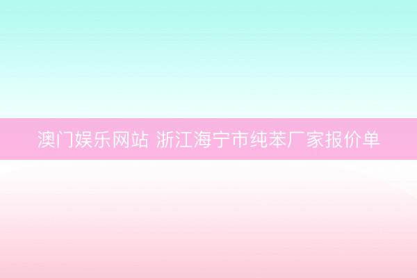 澳门娱乐网站 浙江海宁市纯苯厂家报价单