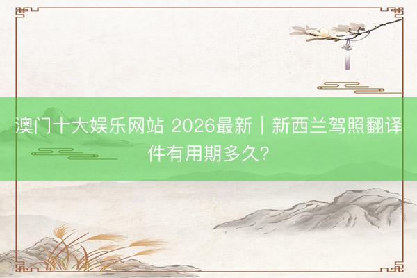 澳门十大娱乐网站 2026最新｜新西兰驾照翻译件有用期多久？