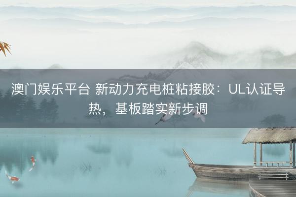 澳门娱乐平台 新动力充电桩粘接胶：UL认证导热，基板踏实新步调