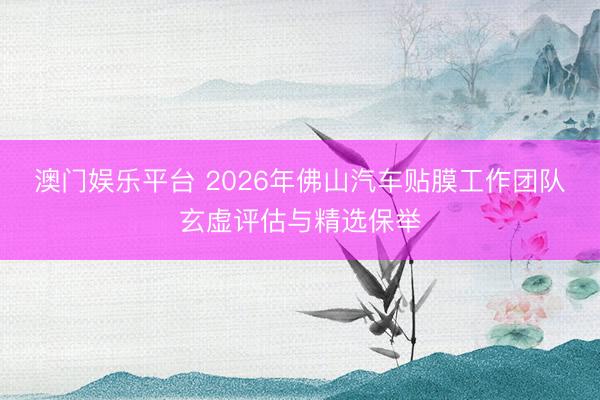 澳门娱乐平台 2026年佛山汽车贴膜工作团队玄虚评估与精选保举