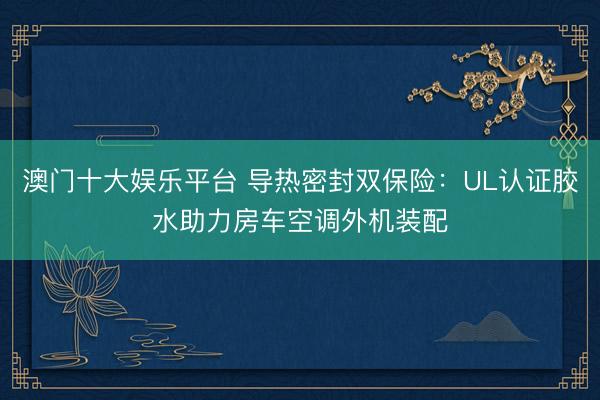 澳门十大娱乐平台 导热密封双保险：UL认证胶水助力房车空调外机装配