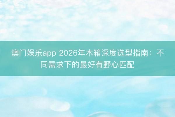 澳门娱乐app 2026年木箱深度选型指南：不同需求下的最好有野心匹配