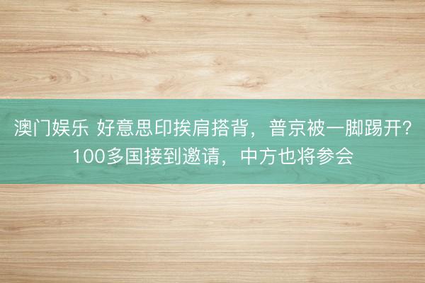 澳门娱乐 好意思印挨肩搭背，普京被一脚踢开？100多国接到邀请，中方也将参会
