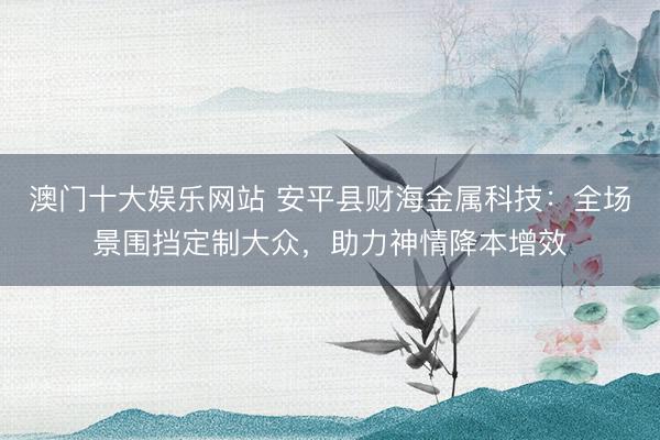 澳门十大娱乐网站 安平县财海金属科技：全场景围挡定制大众，助力神情降本增效