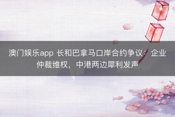 澳门娱乐app 长和巴拿马口岸合约争议：企业仲裁维权，中港两边犀利发声